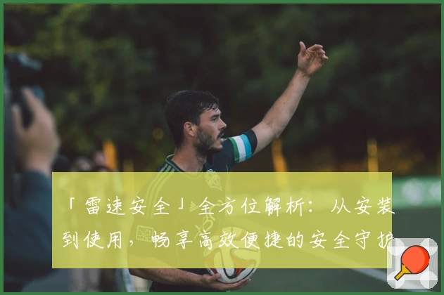 「雷速安全」全方位解析:从安装到使用,畅享高效便捷的安全守护体验