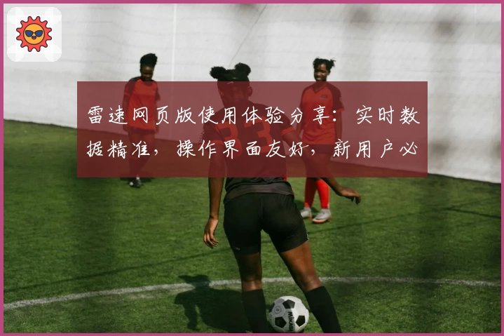 雷速网页版使用体验分享：实时数据精准，操作界面友好，新用户必看指南