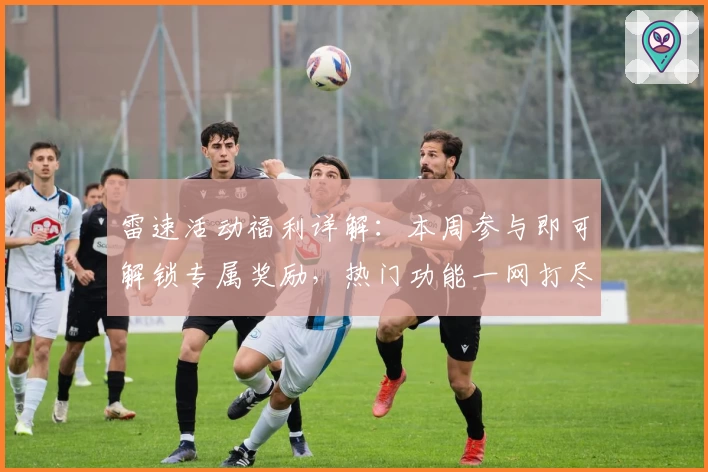 雷速活动福利详解：本周参与即可解锁专属奖励，热门功能一网打尽