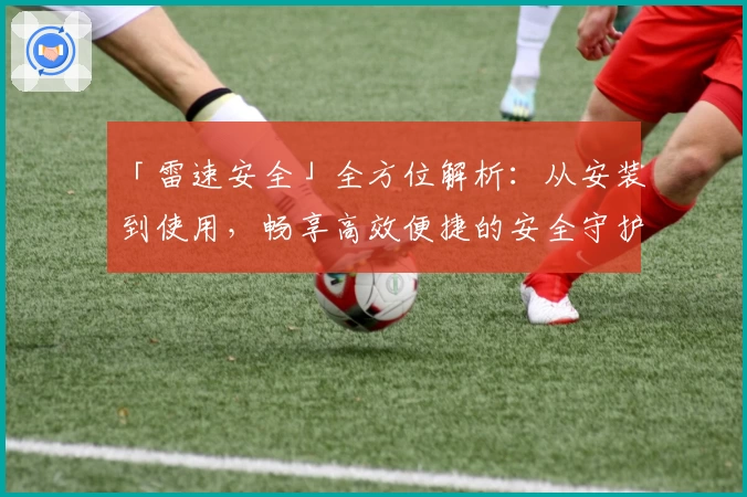 「雷速安全」全方位解析：从安装到使用，畅享高效便捷的安全守护体验
