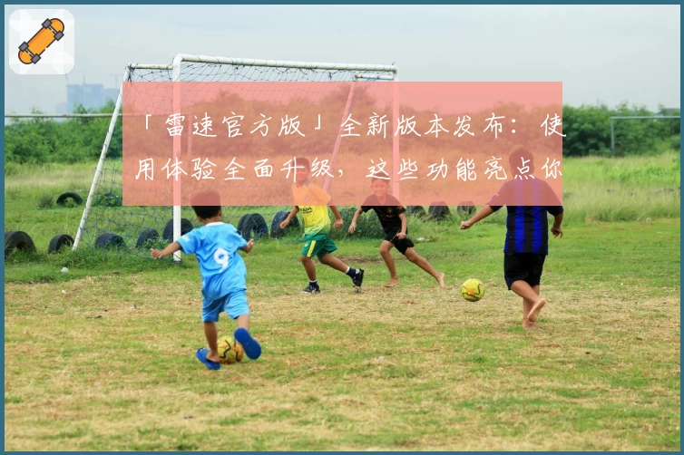 「雷速官方版」全新版本发布:使用体验全面升级,这些功能亮点你一定要知道!